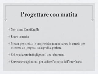 Progettare con matita

Non usate OmniGraffle

Usare la matita

Metter per iscritto le proprie idee non imparare le astuzie per
ottenere un progetto dalla grafica perfetta

Schematizzare in fogli grandi una schermata

Serve anche agli utenti per vedere l’aspetto dell’interfaccia
 