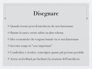 Disegnare
Quando trovate pezzi di interfaccia che non funzionano

Buttare la carta e creare subito un altro schema

Idee economiche che vengono buttate via se non funzionano

Investire tempo in “cose importanti”

Condividete e rivedete, coinvolgete quante più persone possibile

Avrete un feedback per facilitarvi la creazione dell’interfaccia
 