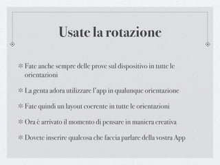 Usate la rotazione

Fate anche sempre delle prove sul dispositivo in tutte le
orientazioni

La genta adora utilizzare l’app in qualunque orientazione

Fate quindi un layout coerente in tutte le orientazioni

Ora è arrivato il momento di pensare in maniera creativa

Dovete inserire qualcosa che faccia parlare della vostra App
 