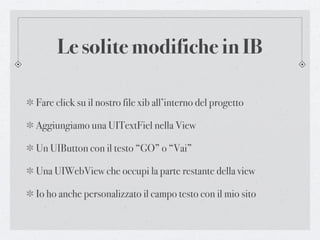 Le solite modifiche in IB

Fare click su il nostro file xib all’interno del progetto

Aggiungiamo una UITextFiel nella View

Un UIButton con il testo “GO” o “Vai”

Una UIWebView che occupi la parte restante della view

Io ho anche personalizzato il campo testo con il mio sito
 