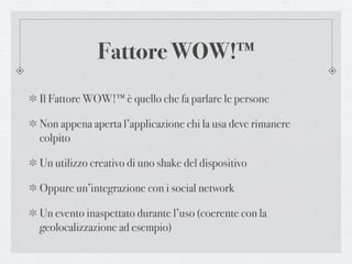 Fattore WOW!™
Il Fattore WOW!™ è quello che fa parlare le persone

Non appena aperta l’applicazione chi la usa deve rimanere
colpito

Un utilizzo creativo di uno shake del dispositivo

Oppure un’integrazione con i social network

Un evento inaspettato durante l’uso (coerente con la
geolocalizzazione ad esempio)
 
