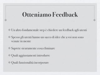 Otteniamo Feedback

Un altro fondamentale step è chiedere un feedback agli utenti

Spesso gli utenti hanno un sacco di idee che a voi non sono
venute in mente

Saprete sicuramente cosa eliminare

Quali aggiustamenti introdurre

Quali funzionalità incorporare
 