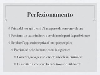 Perfezionamento
Prima del test agli utenti c’è una parte da non sottovalutare

Facciamo un passo indietro e cerchiamo le parti da perfezionare

Rendere l’applicazione priva d’intoppi e semplice

  Facciamoci delle domande come la seguente:

    Come vengono gestite le telefonate e le interruzioni?

    Le caratteristiche sono facili da trovare e utilizzare?
 