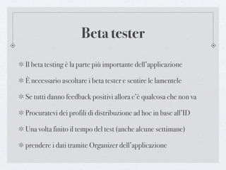 Beta tester
Il beta testing è la parte più importante dell’applicazione

È necessario ascoltare i beta tester e sentire le lamentele

Se tutti danno feedback positivi allora c’è qualcosa che non va

Procuratevi dei profili di distribuzione ad hoc in base all’ID

Una volta finito il tempo del test (anche alcune settimane)

prendere i dati tramite Organizer dell’applicazione
 