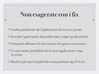 Non esagerate con i fix

Sembra paradossale ma l’applicazione dovrà essere pronta

In realtà l’applicazione disponibile batte sempre quella perfetta

Ora potete affermare di voler arrivare al negozio senza temere

Ci sono ottime probabilità che la vostra applicazione venga
accettata

Risolvete gli aspetti legali della vostra posizione tipo IVA etc.
 