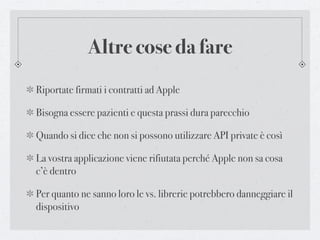 Altre cose da fare
Riportate firmati i contratti ad Apple

Bisogna essere pazienti e questa prassi dura parecchio

Quando si dice che non si possono utilizzare API private è così

La vostra applicazione viene rifiutata perché Apple non sa cosa
c’è dentro

Per quanto ne sanno loro le vs. librerie potrebbero danneggiare il
dispositivo
 
