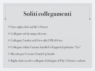Soliti collegamenti
Fare right-click sul file’s Owner

Collegare url al campo di testo

Collegate l’outlet webView alla UIWebView

Collegare infine l’azione handleGoTapped al pulsante “Go”

Ma solo per l’evento Touch Up Inside

Right-click su url e collegate il delegate al File’s Owner e salvate
 