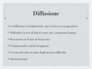 Diffusione
La diffusione è fondamentale, ma è un lavoro a tempo pieno

Diffondete la rete di link al vostro sito, comunicati stampa

Recensioni su iTunes di beta tester

Fondamentale è anche il supporto

Cercate di venire in aiuto degli utenti in difficoltà

Buona fortuna!
 