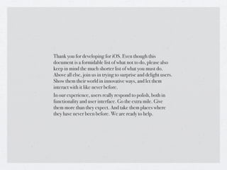 Thank you for developing for iOS. Even though this
document is a formidable list of what not to do, please also
keep in mind the much shorter list of what you must do.
Above all else, join us in trying to surprise and delight users.
Show them their world in innovative ways, and let them
interact with it like never before.
In our experience, users really respond to polish, both in
functionality and user interface. Go the extra mile. Give
them more than they expect. And take them places where
they have never been before. We are ready to help.
 