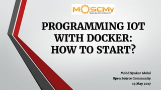 PROGRAMMING IOT
WITH DOCKER:
HOW TO START?
Mohd Syukor Abdul
Open Source Community
19 May 2017
 