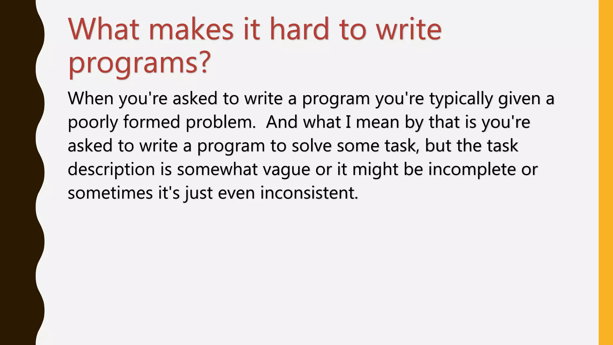 What makes it hard to write
programs?
When you're asked to write a program you're typically given a
poorly formed problem. And what I mean by that is you're
asked to write a program to solve some task, but the task
description is somewhat vague or it might be incomplete or
sometimes it's just even inconsistent.