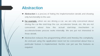 Abstraction
 Abstraction is a process of hiding the implementation details and showing
only functionality to the user.
 For example, when we are driving a car, we are only concerned about
driving the car like start/stop the car, accelerate/ break, etc. We are not
concerned about how the actual start/stop mechanism or
accelerate/brake process works internally. We are just not interested in
those details.
 Abstraction reduces the programming efforts and thereby the complexity.
An end-user using the application need not be concerned about how a
particular feature is implemented. He/she can just use the features as
required.
 