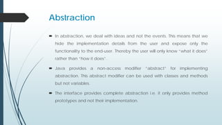 Abstraction
 In abstraction, we deal with ideas and not the events. This means that we
hide the implementation details from the user and expose only the
functionality to the end-user. Thereby the user will only know “what it does”
rather than “how it does”.
 Java provides a non-access modifier “abstract” for implementing
abstraction. This abstract modifier can be used with classes and methods
but not variables.
 The interface provides complete abstraction i.e. it only provides method
prototypes and not their implementation.
 