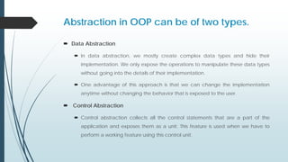 Abstraction in OOP can be of two types.
 Data Abstraction
 In data abstraction, we mostly create complex data types and hide their
implementation. We only expose the operations to manipulate these data types
without going into the details of their implementation.
 One advantage of this approach is that we can change the implementation
anytime without changing the behavior that is exposed to the user.
 Control Abstraction
 Control abstraction collects all the control statements that are a part of the
application and exposes them as a unit. This feature is used when we have to
perform a working feature using this control unit.
 