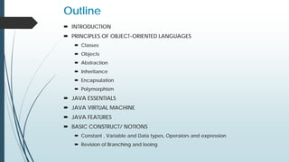 Outline
 INTRODUCTION
 PRINCIPLES OF OBJECT-ORIENTED LANGUAGES
 Classes
 Objects
 Abstraction
 Inheritance
 Encapsulation
 Polymorphism
 JAVA ESSENTIALS
 JAVA VIRTUAL MACHINE
 JAVA FEATURES
 BASIC CONSTRUCT/ NOTIONS
 Constant , Variable and Data types, Operators and expression
 Revision of Branching and looing
 
