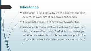 Inheritance
 Inheritance is the process by which objects of one class
acquire the properties of objects of another class.
 It supports the concept of hierarchical classification.
 Inheritance is a compile-time mechanism in Java that
allows you to extend a class (called the that allows you
to extend a class (called the base class or superclass) 
with another class (called the derived class or subclass)
or
 