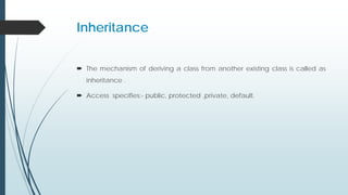 Inheritance
 The mechanism of deriving a class from another existing class is called as
inheritance .
 Access specifies:- public, protected ,private, default.
 