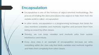 Encapsulation
 Encapsulation is one of the features of object-oriented methodology. The
process of binding the data procedures into objects to hide them from the
outside world is called encapsulation
 In other words, encapsulation is a programming technique that binds the
class members (variables and methods) together and prevents them from
being accessed by other classes.
 Thereby, we can keep variables and methods safes from outside
interference and misuse.
 Every Java class is an example of encapsulation because we write
everything within the class only that binds variables and methods together
and hides their complexity from other classes.
 