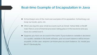 Real-time Example of Encapsulation in Java
 School bag is one of the most real examples of Encapsulation. School bag can
keep our books, pens, etc.
 When you log into your email accounts such as Gmail, Yahoo Mail, or Rediff
mail, there is a lot of internal processes taking place in the backend and you
have no control over it.
 Suppose you have an account in the bank. If your balance variable is declared
as a public variable in the bank software, your account balance will be known
as public, In this case, anyone can know your account balance. So, would you
like it? Obviously No.
 