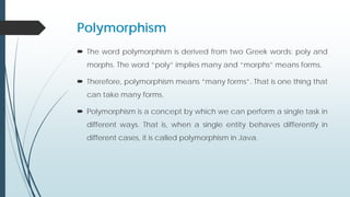 Polymorphism
 The word polymorphism is derived from two Greek words: poly and
morphs. The word “poly” implies many and “morphs” means forms.
 Therefore, polymorphism means “many forms”. That is one thing that
can take many forms.
 Polymorphism is a concept by which we can perform a single task in
different ways. That is, when a single entity behaves differently in
different cases, it is called polymorphism in Java.
 