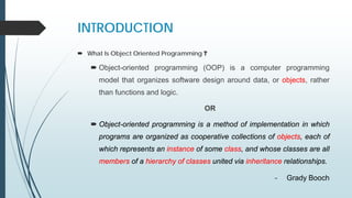 INTRODUCTION
 What Is Object Oriented Programming ?
 Object-oriented programming (OOP) is a computer programming
model that organizes software design around data, or objects, rather
than functions and logic.
OR
 Object-oriented programming is a method of implementation in which
programs are organized as cooperative collections of objects, each of
which represents an instance of some class, and whose classes are all
members of a hierarchy of classes united via inheritance relationships.
- Grady Booch
 