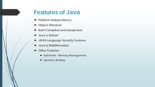 Features of Java
 Platform Independence
 Object Oriented
 Both Compiled and Interpreted
 Java is Robust
 JAVA Language Security Features
 Java is Multithreaded
 Other Features
 Automatic Memory Management
 Dynamic Binding
 