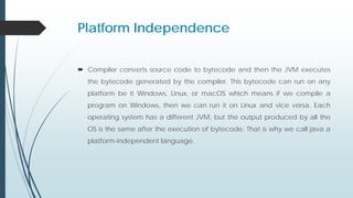 Platform Independence
 Compiler converts source code to bytecode and then the JVM executes
the bytecode generated by the compiler. This bytecode can run on any
platform be it Windows, Linux, or macOS which means if we compile a
program on Windows, then we can run it on Linux and vice versa. Each
operating system has a different JVM, but the output produced by all the
OS is the same after the execution of bytecode. That is why we call java a
platform-independent language.
 