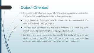 Object Oriented
 It is conceived that Java is a pure object-oriented language, meaning that
the outermost level of data structure in Java is the object.
 Everything in Java (constants, variables, and methods) are defined inside a
class and accessed through objects.
 Java has been developed in a way that it allows the user to not only learn
object-oriented programming but to apply and practice it.
 But there are some constraints that violate the purity of Java. It was
designed mainly for OOP, but with some procedural elements. For
example, Java supports primitive data types that are not objects.
 