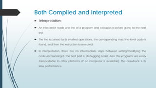 Both Compiled and Interpreted
 Interpretation:
 An interpreter reads one line of a program and executes it before going to the next
line.
 The line is parsed to its smallest operations, the corresponding machine-level code is
found, and then the instruction is executed.
 In interpretation, there are no intermediate steps between writing/modifying the
code and running it. The best part is: debugging is fast. Also, the programs are easily
transportable to other platforms (if an interpreter is available). The drawback is its
slow performance.
 