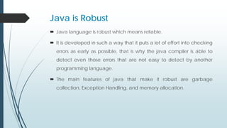 Java is Robust
 Java language is robust which means reliable.
 It is developed in such a way that it puts a lot of effort into checking
errors as early as possible, that is why the java compiler is able to
detect even those errors that are not easy to detect by another
programming language.
 The main features of java that make it robust are garbage
collection, Exception Handling, and memory allocation.
 