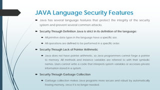 JAVA Language Security Features
 Java has several language features that protect the integrity of the security
system and prevent several common attacks.
 Security Through Definition Java is strict in its definition of the language:
 All primitive data types in the language have a speciﬁc size.
 All operations are deﬁned to be performed in a speciﬁc order.
 Security Through Lack of Pointer Arithmetic
 Java does not have pointer arithmetic, so Java programmers cannot forge a pointer
to memory. All methods and instance variables are referred to with their symbolic
names. Users cannot write a code that interprets system variables or accesses private
information stored in a system.
 Security Through Garbage Collection
 Garbage collection makes Java programs more secure and robust by automatically
freeing memory, once it is no longer needed.
 