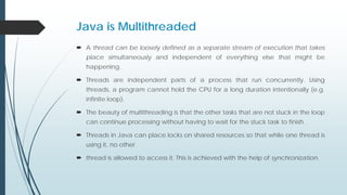 Java is Multithreaded
 A thread can be loosely defined as a separate stream of execution that takes
place simultaneously and independent of everything else that might be
happening.
 Threads are independent parts of a process that run concurrently. Using
threads, a program cannot hold the CPU for a long duration intentionally (e.g.
infinite loop).
 The beauty of multithreading is that the other tasks that are not stuck in the loop
can continue processing without having to wait for the stuck task to finish.
 Threads in Java can place locks on shared resources so that while one thread is
using it, no other
 thread is allowed to access it. This is achieved with the help of synchronization.
 