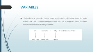 VARIABLES
 Variable is a symbolic name refer to a memory location used to store
values that can change during the execution of a program. Java declares
its variables in the following manner:
 