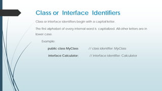 Class or Interface Identifiers
Class or interface identifiers begin with a capital letter.
The first alphabet of every internal word is capitalized. All other letters are in
lower case.
Example:
public class MyClass // class identifier: MyClass
interface Calculator; // interface identifier: Calculator
 
