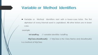 Variable or Method Identifiers
 Variable or Method Identifiers start with a lower-case letter. The first
alphabet of every internal word is capitalized. All other letters are in lower
case.
example
int totalPay; // variable identifier: totalPay
MyClass.showResult(); // MyClass is the Class Name and showResult()
is a method of MyClass.
 