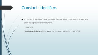 Constant Identifiers
 Constant Identifiers These are specified in upper case. Underscores are
used to separate internal words.
example
final double TAX_RATE = 0.05; // constant identifier: TAX_RATE
 