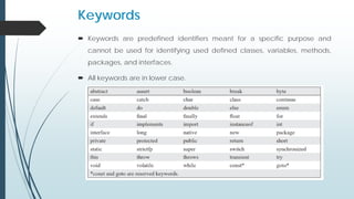 Keywords
 Keywords are predefined identifiers meant for a specific purpose and
cannot be used for identifying used defined classes, variables, methods,
packages, and interfaces.
 All keywords are in lower case.
 