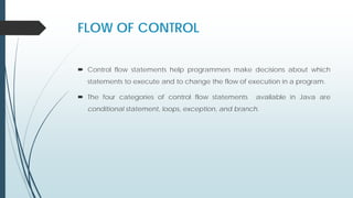 FLOW OF CONTROL
 Control flow statements help programmers make decisions about which
statements to execute and to change the flow of execution in a program.
 The four categories of control flow statements available in Java are
conditional statement, loops, exception, and branch.
 