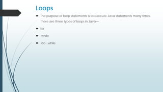Loops
 The purpose of loop statements is to execute Java statements many times.
There are three types of loops in Java—
 for
 while
 do ..while
 