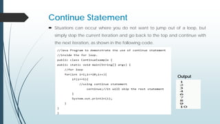 Continue Statement
 Situations can occur where you do not want to jump out of a loop, but
simply stop the current iteration and go back to the top and continue with
the next iteration, as shown in the following code.
Output
 