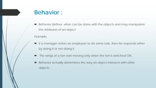Behavior :
 Behavior defines what can be done with the objects and may manipulate
the attributes of an object
Example,
 if a manager orders an employee to do some task, then he responds either
by doing it or not doing it.
 The wings of a fan start moving only when the fan is switched ON.
 Behavior actually determines the way an object interacts with other
objects.
 