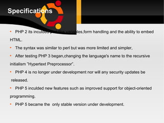 Specifications PHP 2 its inculded perl-like variables,form handling and the ability to embed  HTML. The syntax was similar to perl but was more limited and simpler, After testing PHP 3 began,changing the language's name to the recursive  initialism ”Hypertext Preprocessor”. PHP 4 is no longer under development nor will any security updates be released. PHP 5 inculded new features such as improved support for object-oriented  programming. PHP 5 became the  only stable version under development.  