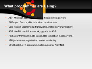 What programmer are Using? ASP-Microsoft technology, able to host on most servers. PHP-open Source,able to host on most servers. Cold Fusion-Macromedia frameworks,limited server availabilty. ASP.Net-Microsoft framework,upgrade to ASP. Perl-older frameworks,still in use,able to host on most servers. JSP-java server page,limited server availabilty. C#,vB.net,j#.C++-programming language for ASP.Net. 