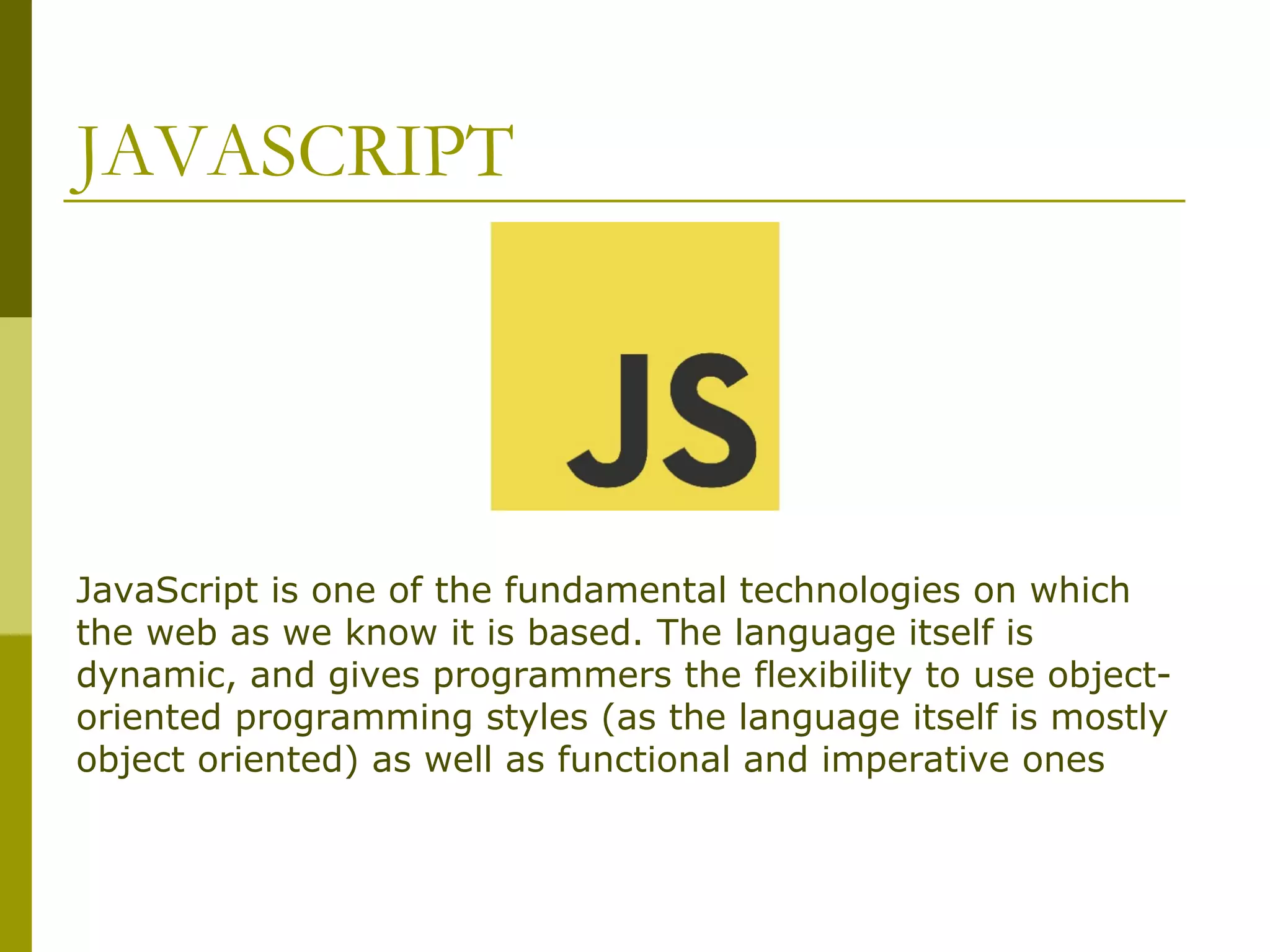 JAVASCRIPT JavaScript is one of the fundamental technologies on which the web as we know it is based. The language itself is dynamic, and gives programmers the flexibility to use object- oriented programming styles (as the language itself is mostly object oriented) as well as functional and imperative ones 