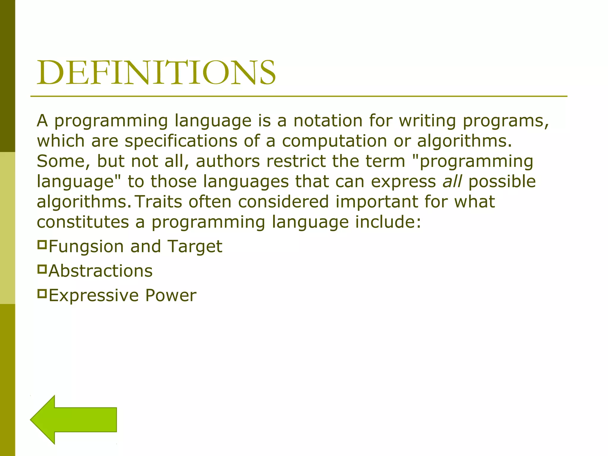 DEFINITIONS A programming language is a notation for writing programs, which are specifications of a computation or algorithms. Some, but not all, authors restrict the term "programming language" to those languages that can express all possible algorithms.Traits often considered important for what constitutes a programming language include: Fungsion and Target Abstractions Expressive Power 