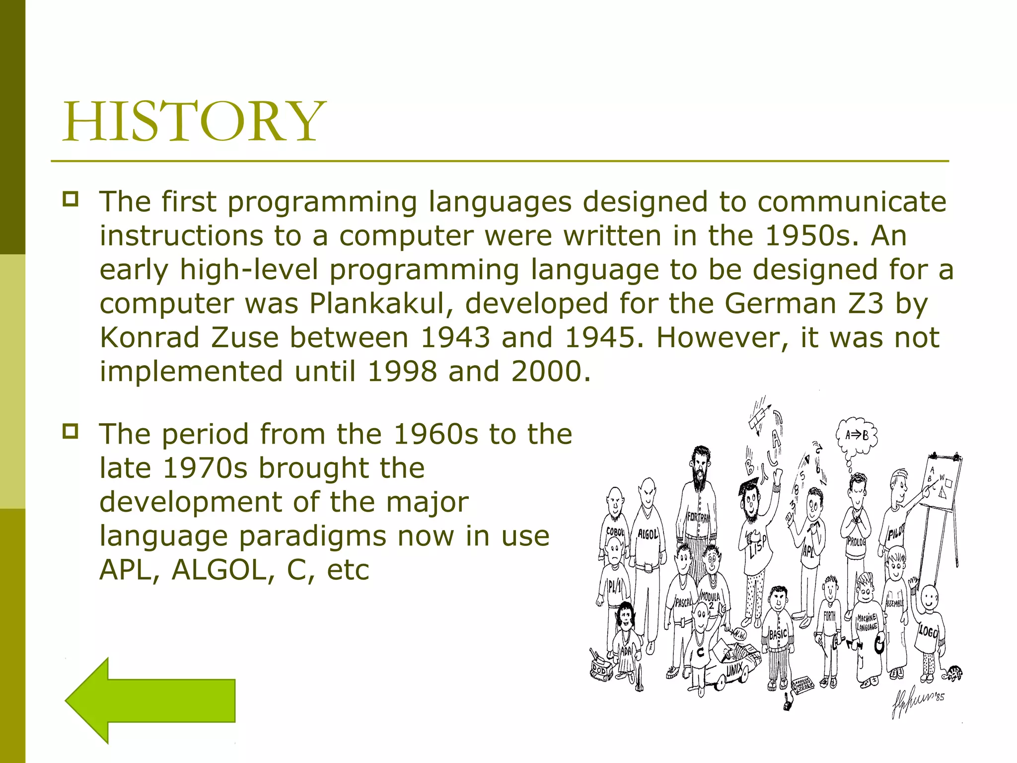 HISTORY  The first programming languages designed to communicate instructions to a computer were written in the 1950s. An early high-level programming language to be designed for a computer was Plankakul, developed for the German Z3 by Konrad Zuse between 1943 and 1945. However, it was not implemented until 1998 and 2000.  The period from the 1960s to the late 1970s brought the development of the major language paradigms now in use APL, ALGOL, C, etc 