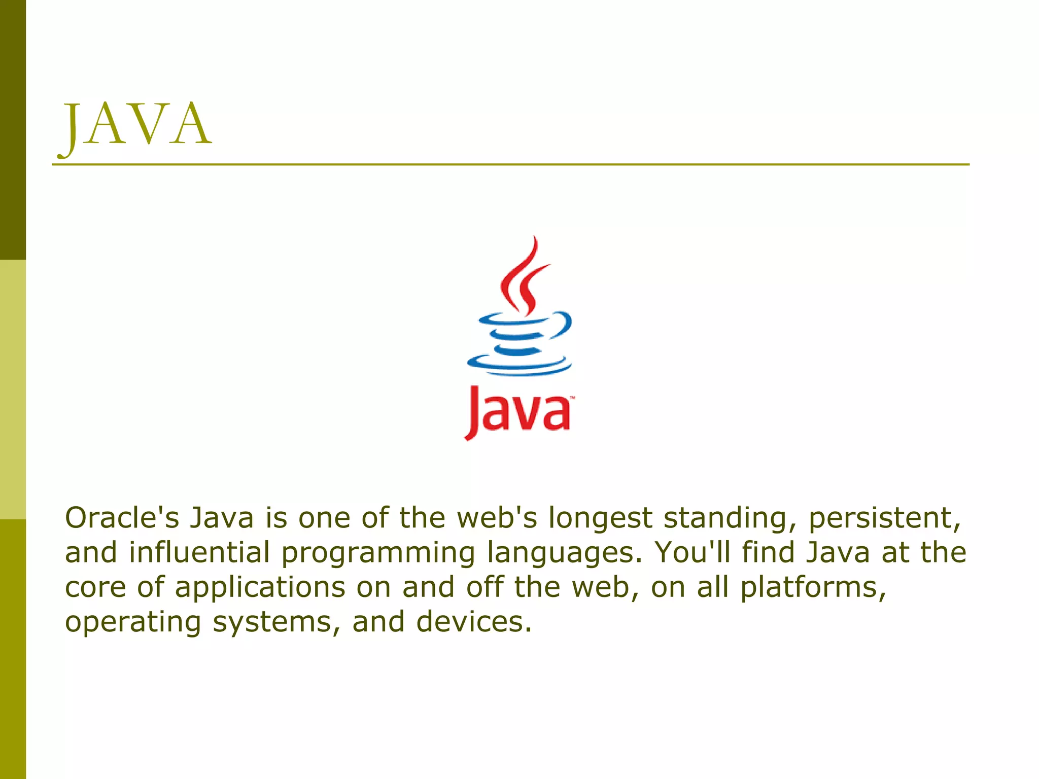 JAVA Oracle's Java is one of the web's longest standing, persistent, and influential programming languages. You'll find Java at the core of applications on and off the web, on all platforms, operating systems, and devices. 