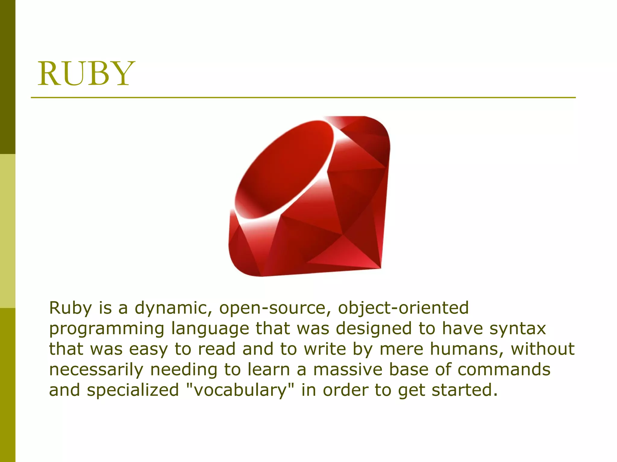 RUBY Ruby is a dynamic, open-source, object-oriented programming language that was designed to have syntax that was easy to read and to write by mere humans, without necessarily needing to learn a massive base of commands and specialized "vocabulary" in order to get started. 