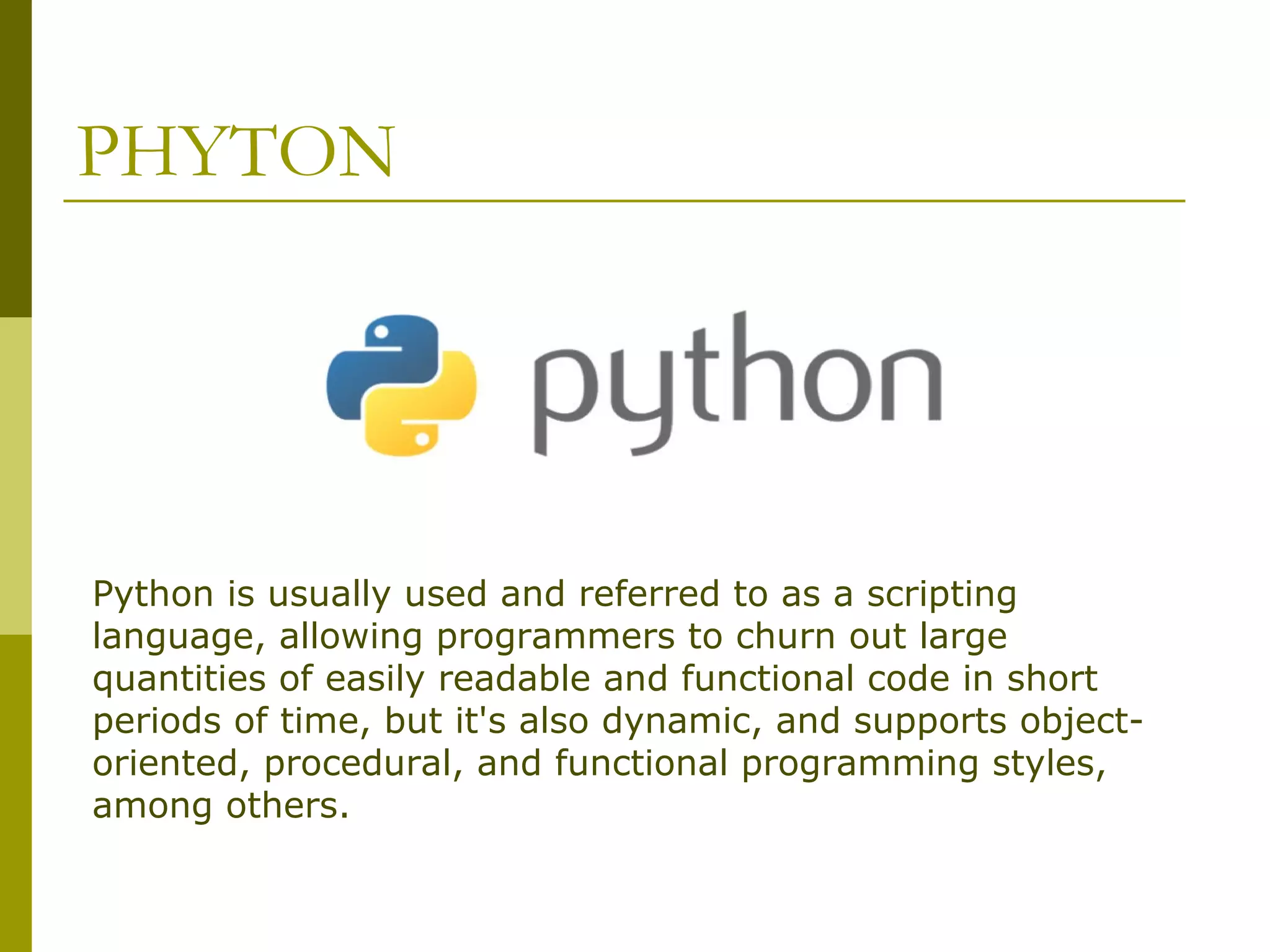 PHYTON Python is usually used and referred to as a scripting language, allowing programmers to churn out large quantities of easily readable and functional code in short periods of time, but it's also dynamic, and supports object- oriented, procedural, and functional programming styles, among others. 