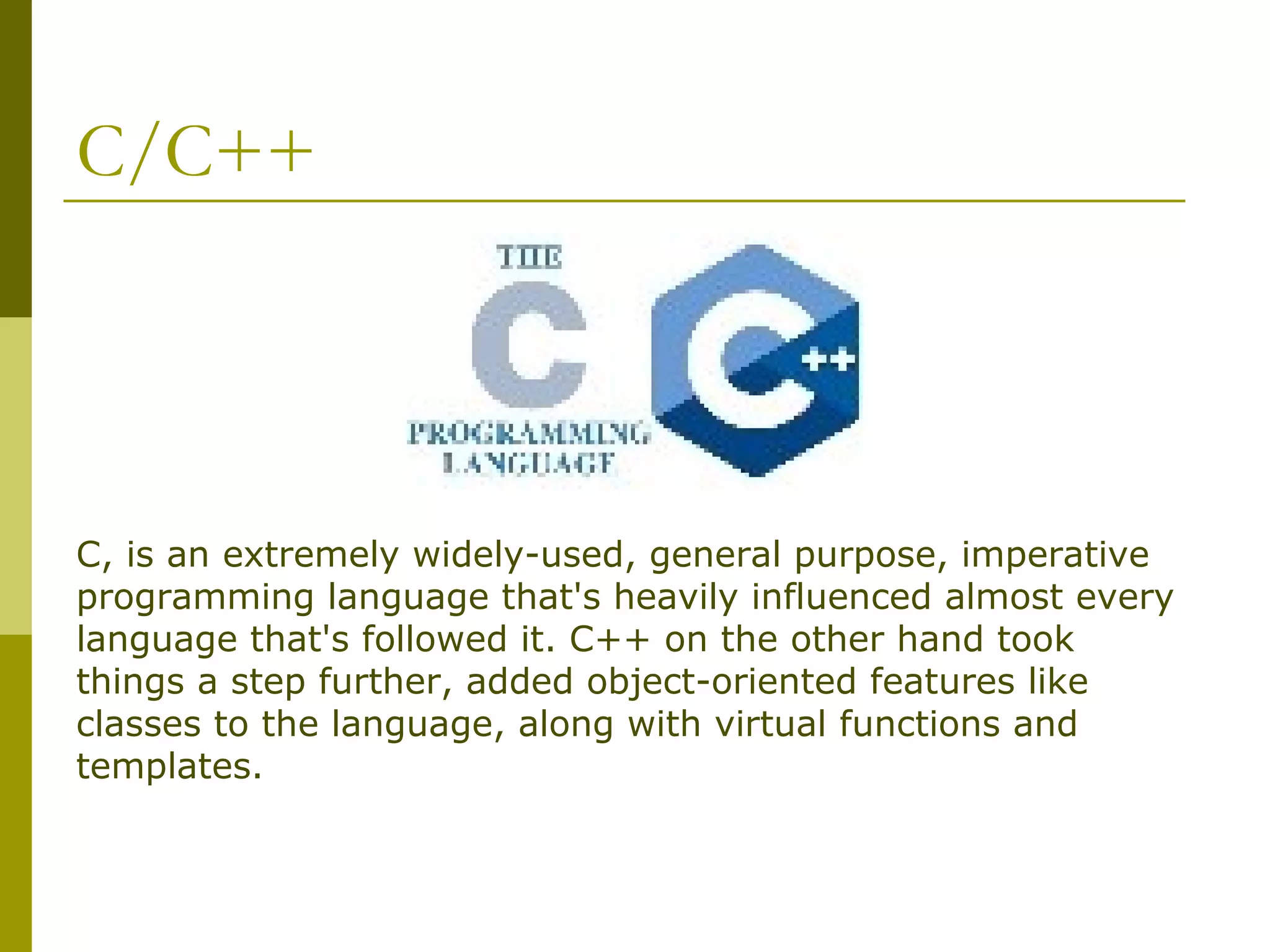C/C++ C, is an extremely widely-used, general purpose, imperative programming language that's heavily influenced almost every language that's followed it. C++ on the other hand took things a step further, added object-oriented features like classes to the language, along with virtual functions and templates. 